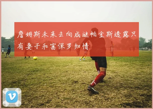 詹姆斯未来去向成谜帕金斯透露只有妻子和富保罗知情